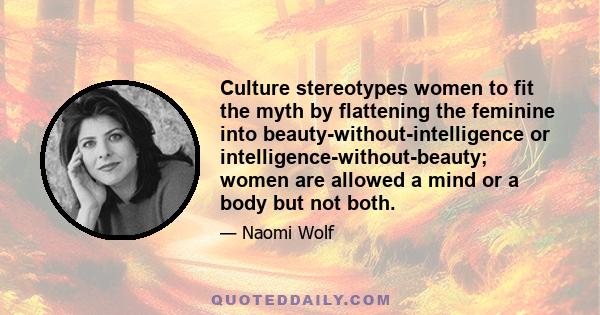 Culture stereotypes women to fit the myth by flattening the feminine into beauty-without-intelligence or intelligence-without-beauty; women are allowed a mind or a body but not both.