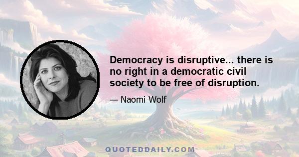 Democracy is disruptive... there is no right in a democratic civil society to be free of disruption.