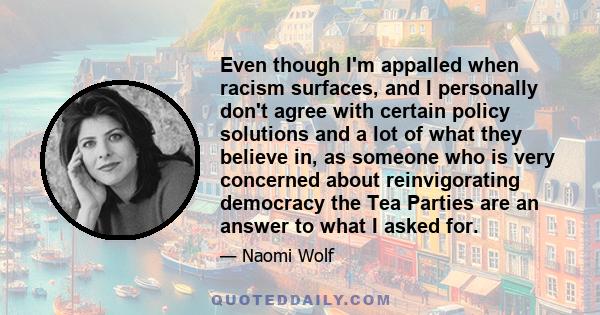 Even though I'm appalled when racism surfaces, and I personally don't agree with certain policy solutions and a lot of what they believe in, as someone who is very concerned about reinvigorating democracy the Tea