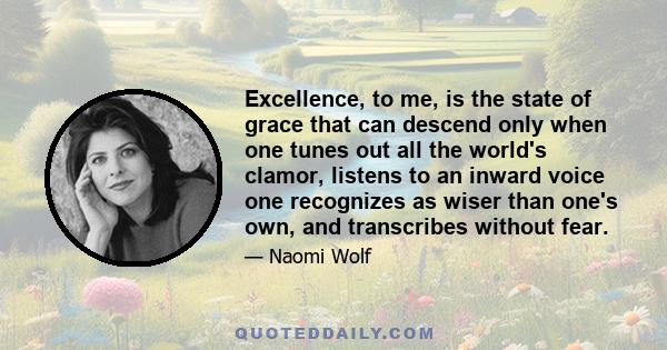 Excellence, to me, is the state of grace that can descend only when one tunes out all the world's clamor, listens to an inward voice one recognizes as wiser than one's own, and transcribes without fear.