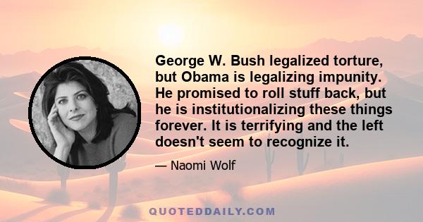 George W. Bush legalized torture, but Obama is legalizing impunity. He promised to roll stuff back, but he is institutionalizing these things forever. It is terrifying and the left doesn't seem to recognize it.