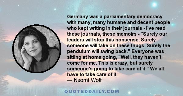 Germany was a parliamentary democracy with many, many humane and decent people who kept writing in their journals - I've read these journals, these memoirs - Surely our leaders will stop this nonsense. Surely someone