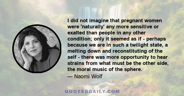 I did not imagine that pregnant women were 'naturally' any more sensitive or exalted than people in any other condition; only it seemed as if - perhaps because we are in such a twilight state, a melting down and