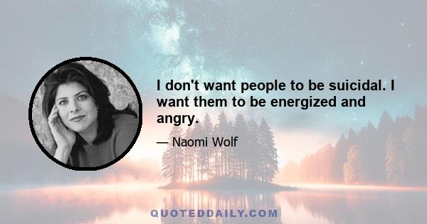 I don't want people to be suicidal. I want them to be energized and angry.