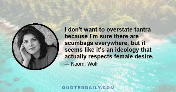 I don't want to overstate tantra because I'm sure there are scumbags everywhere, but it seems like it's an ideology that actually respects female desire.