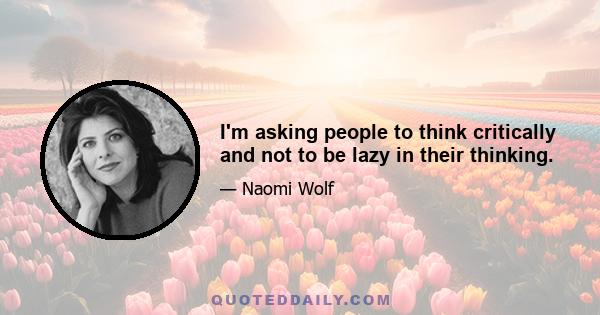 I'm asking people to think critically and not to be lazy in their thinking.