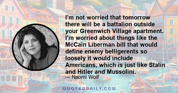 I'm not worried that tomorrow there will be a battalion outside your Greenwich Village apartment. I'm worried about things like the McCain Liberman bill that would define enemy belligerents so loosely it would include