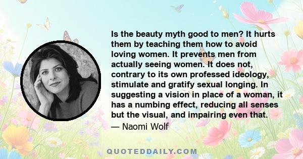 Is the beauty myth good to men? It hurts them by teaching them how to avoid loving women. It prevents men from actually seeing women. It does not, contrary to its own professed ideology, stimulate and gratify sexual