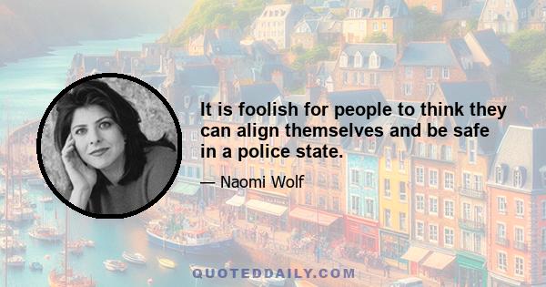 It is foolish for people to think they can align themselves and be safe in a police state.