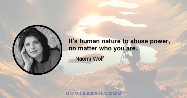 It's human nature to abuse power, no matter who you are.