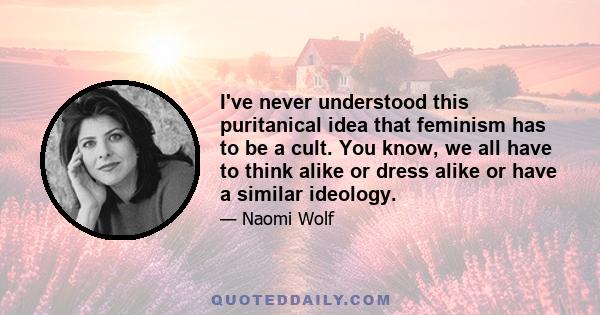 I've never understood this puritanical idea that feminism has to be a cult. You know, we all have to think alike or dress alike or have a similar ideology.