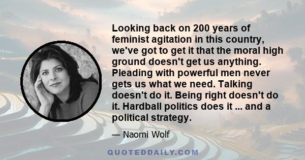 Looking back on 200 years of feminist agitation in this country, we've got to get it that the moral high ground doesn't get us anything. Pleading with powerful men never gets us what we need. Talking doesn't do it.