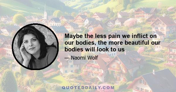 Maybe the less pain we inflict on our bodies, the more beautiful our bodies will look to us