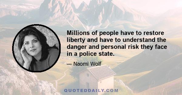 Millions of people have to restore liberty and have to understand the danger and personal risk they face in a police state.