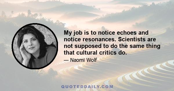 My job is to notice echoes and notice resonances. Scientists are not supposed to do the same thing that cultural critics do.