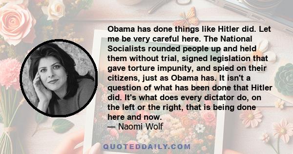 Obama has done things like Hitler did. Let me be very careful here. The National Socialists rounded people up and held them without trial, signed legislation that gave torture impunity, and spied on their citizens, just 