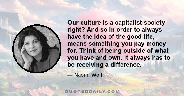 Our culture is a capitalist society right? And so in order to always have the idea of the good life, means something you pay money for. Think of being outside of what you have and own, it always has to be receiving a