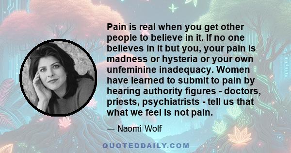 Pain is real when you get other people to believe in it. If no one believes in it but you, your pain is madness or hysteria.