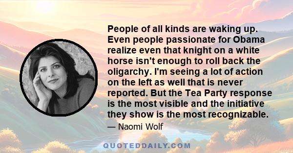 People of all kinds are waking up. Even people passionate for Obama realize even that knight on a white horse isn't enough to roll back the oligarchy. I'm seeing a lot of action on the left as well that is never