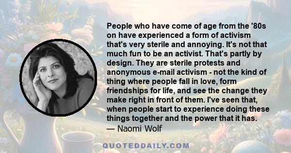 People who have come of age from the '80s on have experienced a form of activism that's very sterile and annoying. It's not that much fun to be an activist. That's partly by design. They are sterile protests and