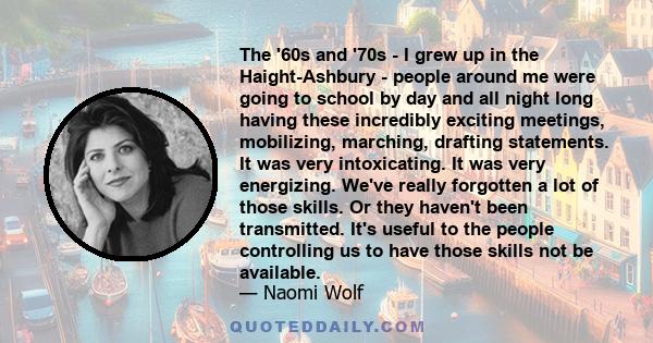 The '60s and '70s - I grew up in the Haight-Ashbury - people around me were going to school by day and all night long having these incredibly exciting meetings, mobilizing, marching, drafting statements. It was very