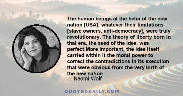 The human beings at the helm of the new nation [USA], whatever their limitations [slave owners, anti-democracy], were truly revolutionary. The theory of liberty born in that era, the seed of the idea, was perfect.More