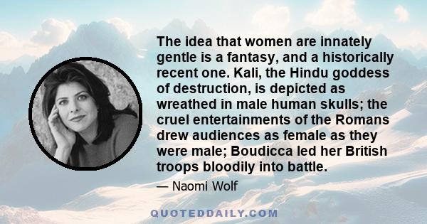 The idea that women are innately gentle is a fantasy, and a historically recent one. Kali, the Hindu goddess of destruction, is depicted as wreathed in male human skulls; the cruel entertainments of the Romans drew