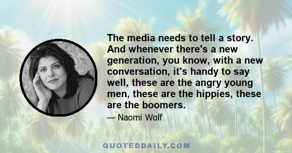 The media needs to tell a story. And whenever there's a new generation, you know, with a new conversation, it's handy to say well, these are the angry young men, these are the hippies, these are the boomers.