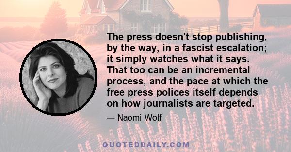 The press doesn't stop publishing, by the way, in a fascist escalation; it simply watches what it says. That too can be an incremental process, and the pace at which the free press polices itself depends on how