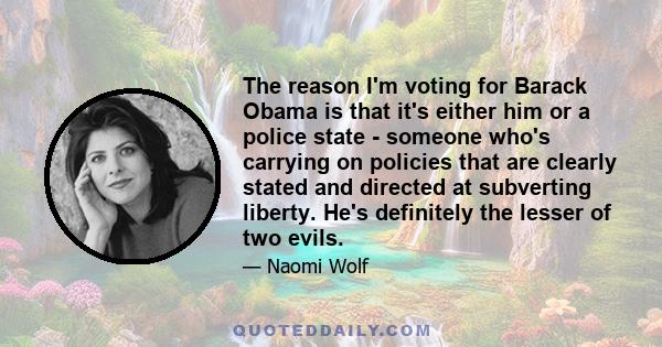 The reason I'm voting for Barack Obama is that it's either him or a police state - someone who's carrying on policies that are clearly stated and directed at subverting liberty. He's definitely the lesser of two evils.