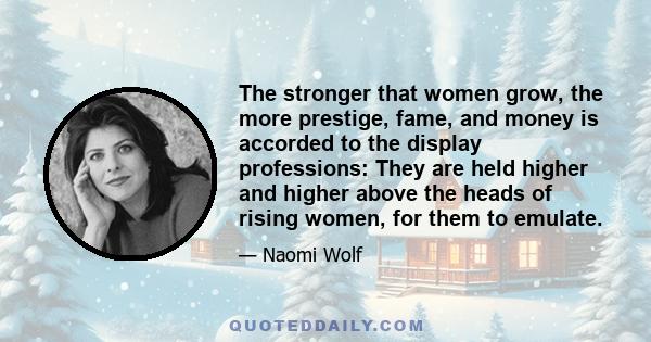 The stronger that women grow, the more prestige, fame, and money is accorded to the display professions: They are held higher and higher above the heads of rising women, for them to emulate.