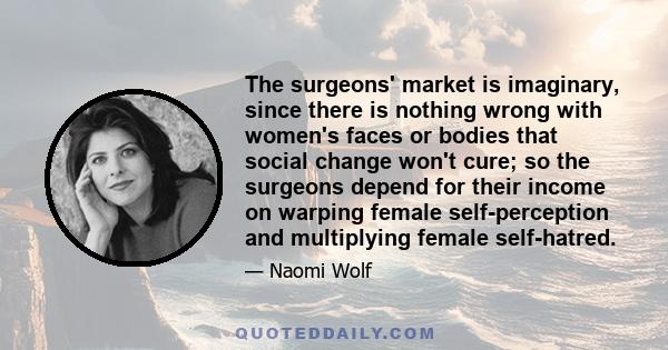 The surgeons' market is imaginary, since there is nothing wrong with women's faces or bodies that social change won't cure; so the surgeons depend for their income on warping female self-perception and multiplying