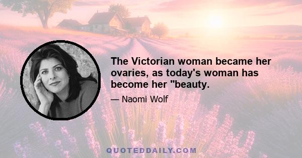 The Victorian woman became her ovaries, as today's woman has become her beauty.