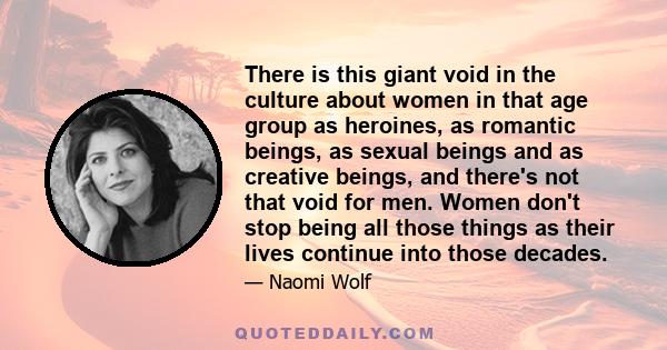 There is this giant void in the culture about women in that age group as heroines, as romantic beings, as sexual beings and as creative beings, and there's not that void for men. Women don't stop being all those things