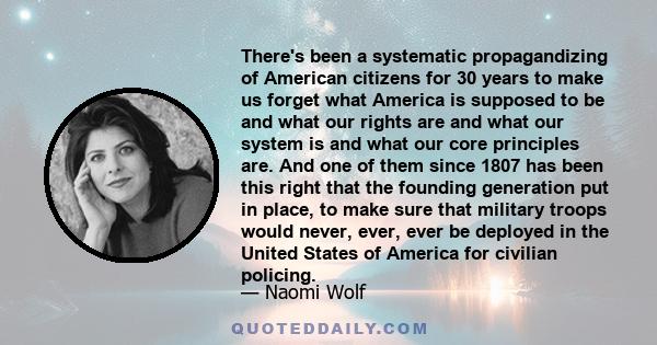 There's been a systematic propagandizing of American citizens for 30 years to make us forget what America is supposed to be and what our rights are and what our system is and what our core principles are. And one of