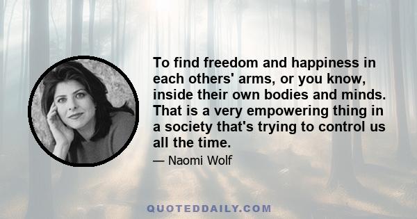 To find freedom and happiness in each others' arms, or you know, inside their own bodies and minds. That is a very empowering thing in a society that's trying to control us all the time.