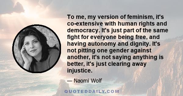 To me, my version of feminism, it's co-extensive with human rights and democracy. It's just part of the same fight for everyone being free, and having autonomy and dignity. It's not pitting one gender against another,