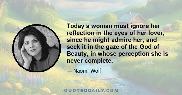 Today a woman must ignore her reflection in the eyes of her lover, since he might admire her, and seek it in the gaze of the God of Beauty, in whose perception she is never complete.