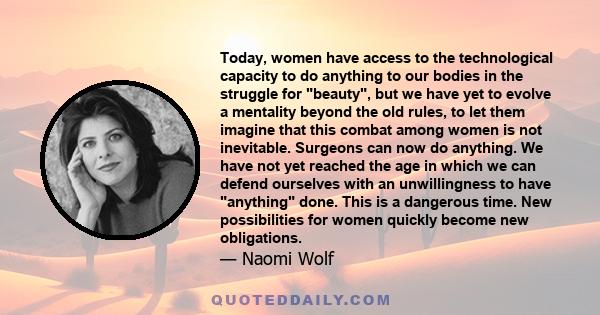 Today, women have access to the technological capacity to do anything to our bodies in the struggle for beauty, but we have yet to evolve a mentality beyond the old rules, to let them imagine that this combat among