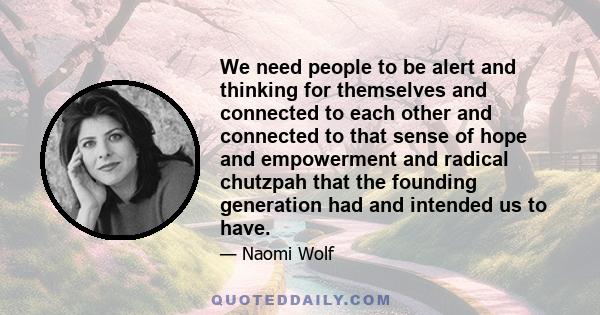 We need people to be alert and thinking for themselves and connected to each other and connected to that sense of hope and empowerment and radical chutzpah that the founding generation had and intended us to have.