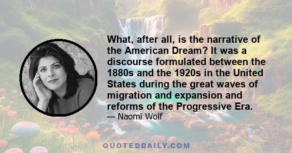 What, after all, is the narrative of the American Dream? It was a discourse formulated between the 1880s and the 1920s in the United States during the great waves of migration and expansion and reforms of the