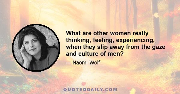 What are other women really thinking, feeling, experiencing, when they slip away from the gaze and culture of men?