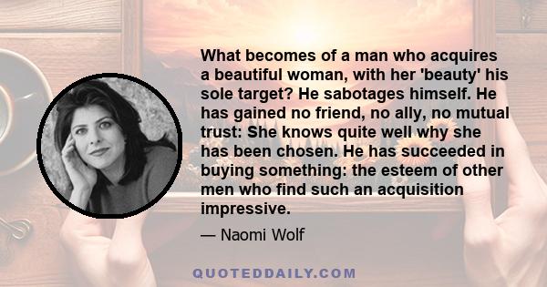 What becomes of a man who acquires a beautiful woman, with her 'beauty' his sole target? He sabotages himself. He has gained no friend, no ally, no mutual trust: She knows quite well why she has been chosen. He has