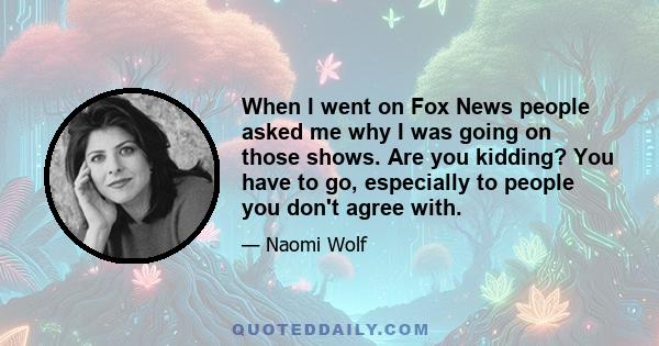 When I went on Fox News people asked me why I was going on those shows. Are you kidding? You have to go, especially to people you don't agree with.