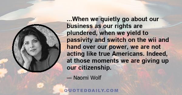 ...When we quietly go about our business as our rights are plundered, when we yield to passivity and switch on the wii and hand over our power, we are not acting like true Americans. Indeed, at those moments we are