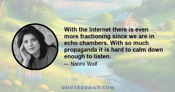 With the Internet there is even more fractioning since we are in echo chambers. With so much propaganda it is hard to calm down enough to listen.