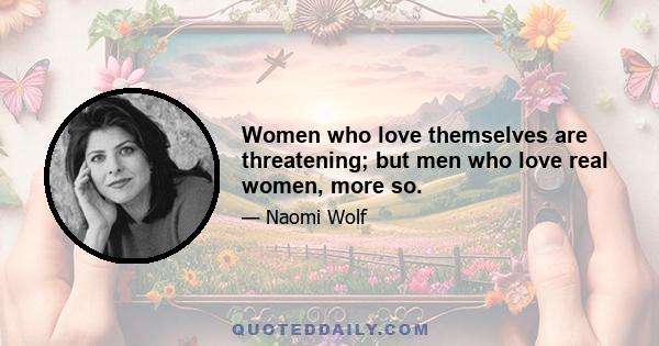 Women who love themselves are threatening; but men who love real women, more so.