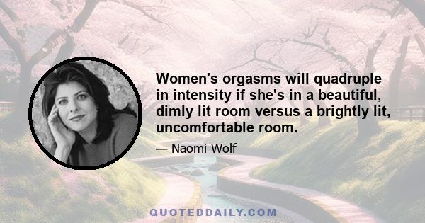 Women's orgasms will quadruple in intensity if she's in a beautiful, dimly lit room versus a brightly lit, uncomfortable room.