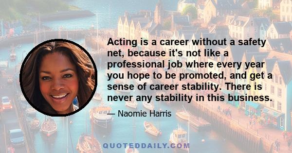 Acting is a career without a safety net, because it's not like a professional job where every year you hope to be promoted, and get a sense of career stability. There is never any stability in this business.