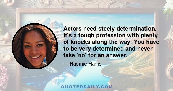 Actors need steely determination. It's a tough profession with plenty of knocks along the way. You have to be very determined and never take 'no' for an answer.